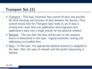 Transport Set (1)
• Transport - This layer maintains ﬂow control of data and provides
for error checking and recovery of data between the devices. Flow
control means that the Transport layer looks to see if data is
coming from more than one application and integrates each
application’s data into a single stream for the physical network.
• Network - The way that the data will be sent to the recipient
device is determined in this layer. Logical protocols, routing and
addressing are handled here.
• Data - In this layer, the appropriate physical protocol is assigned to
the data. Also, the type of network and the packet sequencing is
deﬁned.
56 of 83
 