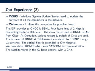 Our Experience (2)
• WSUS - Windows System Update Server, used to update the
software of all the computers in the network.
• Websense - It ﬁlters the computers for possible threat
The ISP provider to ONGC is BSNL. Four lease lines of 2 Kbps is
connecting Delhi to Dehradun. The main router used in ONGC is IAS
from Cisco. At Dehradun, various routers & switch of Cisco are used.
The intranet of ONGC at Telbhawan is connected to KDMIP though
L3 switches. The optical ﬁber is extended to City Hospital.
We then visited KDMIP which uses SATCOM for communication.
The satellite works in the Ka Band channel with 3 GHz.
6 of 83
 