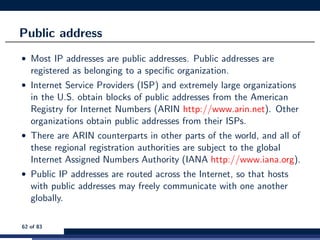 Public address
• Most IP addresses are public addresses. Public addresses are
registered as belonging to a speciﬁc organization.
• Internet Service Providers (ISP) and extremely large organizations
in the U.S. obtain blocks of public addresses from the American
Registry for Internet Numbers (ARIN http://www.arin.net). Other
organizations obtain public addresses from their ISPs.
• There are ARIN counterparts in other parts of the world, and all of
these regional registration authorities are subject to the global
Internet Assigned Numbers Authority (IANA http://www.iana.org).
• Public IP addresses are routed across the Internet, so that hosts
with public addresses may freely communicate with one another
globally.
62 of 83
 