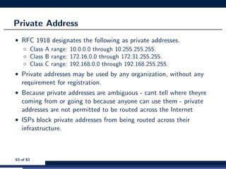 Private Address
• RFC 1918 designates the following as private addresses.
◦ Class A range: 10.0.0.0 through 10.255.255.255.
◦ Class B range: 172.16.0.0 through 172.31.255.255.
◦ Class C range: 192.168.0.0 through 192.168.255.255.
• Private addresses may be used by any organization, without any
requirement for registration.
• Because private addresses are ambiguous - cant tell where theyre
coming from or going to because anyone can use them - private
addresses are not permitted to be routed across the Internet
• ISPs block private addresses from being routed across their
infrastructure.
63 of 83
 