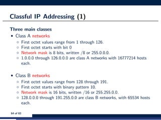 Classful IP Addressing (1)
Three main classes
• Class A networks
◦ First octet values range from 1 through 126.
◦ First octet starts with bit 0
◦ Network mask is 8 bits, written /8 or 255.0.0.0.
◦ 1.0.0.0 through 126.0.0.0 are class A networks with 16777214 hosts
each.
• Class B networks
◦ First octet values range from 128 through 191.
◦ First octet starts with binary pattern 10.
◦ Network mask is 16 bits, written /16 or 255.255.0.0.
◦ 128.0.0.0 through 191.255.0.0 are class B networks, with 65534 hosts
each.
64 of 83
 