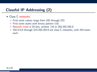 Classful IP Addressing (2)
• Class C networks
◦ First octet values range from 192 through 223.
◦ First octet starts with binary pattern 110.
◦ Network mask is 24 bits, written /24 or 255.255.255.0.
◦ 192.0.0.0 through 223.255.255.0 are class C networks, with 254 hosts
each
65 of 83
 