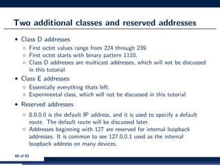 Two additional classes and reserved addresses
• Class D addresses
◦ First octet values range from 224 through 239.
◦ First octet starts with binary pattern 1110.
◦ Class D addresses are multicast addresses, which will not be discussed
in this tutorial.
• Class E addresses
◦ Essentially everything thats left.
◦ Experimental class, which will not be discussed in this tutorial.
• Reserved addresses
◦ 0.0.0.0 is the default IP address, and it is used to specify a default
route. The default route will be discussed later.
◦ Addresses beginning with 127 are reserved for internal loopback
addresses. It is common to see 127.0.0.1 used as the internal
loopback address on many devices.
66 of 83
 