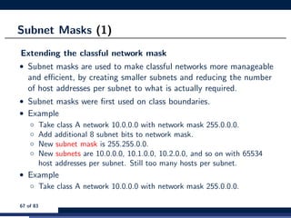 Subnet Masks (1)
Extending the classful network mask
• Subnet masks are used to make classful networks more manageable
and eﬃcient, by creating smaller subnets and reducing the number
of host addresses per subnet to what is actually required.
• Subnet masks were ﬁrst used on class boundaries.
• Example
◦ Take class A network 10.0.0.0 with network mask 255.0.0.0.
◦ Add additional 8 subnet bits to network mask.
◦ New subnet mask is 255.255.0.0.
◦ New subnets are 10.0.0.0, 10.1.0.0, 10.2.0.0, and so on with 65534
host addresses per subnet. Still too many hosts per subnet.
• Example
◦ Take class A network 10.0.0.0 with network mask 255.0.0.0.
67 of 83
 