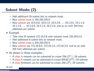 Subnet Masks (2)
◦ Add additional 16 subnet bits to network mask.
◦ New subnet mask is 255.255.255.0
◦ New subnets are 10.0.0.0, 10.0.1.0, 10.0.2.0, ..., 10.1.0.0, 10.1.1.0,
10.1.2.0, ..., 10.2.0.0, 10.2.1.0, 10.2.2.0, and so on with 254 host
addresses per subnet.
• Example
◦ Take class B network 172.16.0.0 with network mask 255.255.0.0.
◦ Add additional 8 subnet bits to network mask.
◦ New subnet mask is 255.255.255.0
◦ New subnets are 172.16.0.0, 172.16.1.0, 172.16.2.0, and so on with
254 host addresses per subnet.
• As shown in these examples...
◦ A class A network can be subnetted to create 256 (28
) /16 subnets.
◦ A class A network can be subnetted to create 65536 (216
) /24 subnets.
◦ A class Bnetwork can be subnetted to create 256 (28
) /24 subnets.
68 of 83
 