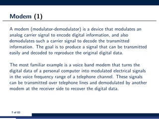 Modem (1)
A modem (modulator-demodulator) is a device that modulates an
analog carrier signal to encode digital information, and also
demodulates such a carrier signal to decode the transmitted
information. The goal is to produce a signal that can be transmitted
easily and decoded to reproduce the original digital data.
The most familiar example is a voice band modem that turns the
digital data of a personal computer into modulated electrical signals
in the voice frequency range of a telephone channel. These signals
can be transmitted over telephone lines and demodulated by another
modem at the receiver side to recover the digital data.
7 of 83
 