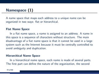 Namespace (1)
A name space that maps each address to a unique name can be
organized in two ways: ﬂat or hierarchical.
Flat Name Space
In a ﬂat name space, a name is assigned to an address. A name in
this space is a sequence of characters without structure. The main
disadvantage of a ﬁat name space is that it cannot be used in a large
system such as the Internet because it must be centrally controlled to
avoid ambiguity and duplication.
Hierarchical Name Space
In a hierarchical name space, each name is made of several parts.
The ﬁrst part can deﬁne the nature of the organization, the second
72 of 83
 