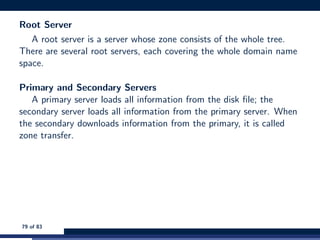 Root Server
A root server is a server whose zone consists of the whole tree.
There are several root servers, each covering the whole domain name
space.
Primary and Secondary Servers
A primary server loads all information from the disk ﬁle; the
secondary server loads all information from the primary server. When
the secondary downloads information from the primary, it is called
zone transfer.
79 of 83
 