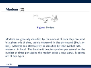 Modem (2)
Figure: Modem
Modems are generally classiﬁed by the amount of data they can send
in a given unit of time, usually expressed in bits per second (bit/s, or
bps). Modems can alternatively be classiﬁed by their symbol rate,
measured in baud. The baud unit denotes symbols per second, or the
number of times per second the modem sends a new signal. Modems
are of two types :
8 of 83
 