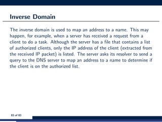 Inverse Domain
The inverse domain is used to map an address to a name. This may
happen, for example, when a server has received a request from a
client to do a task. Although the server has a ﬁle that contains a list
of authorized clients, only the IP address of the client (extracted from
the received IP packet) is listed. The server asks its resolver to send a
query to the DNS server to map an address to a name to determine if
the client is on the authorized list.
83 of 83
 