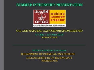 SUMMER INTERNSHIP PRESENTATION
OIL AND NATURAL GAS CORPORATION LIMITED
(1st May – 21st June 2013)
MITHUN CHOUHAN|10CH10026
DEPARTMENT OF CHEMICAL ENGINEERING
INDIAN INSTITUTE OF TECHNOLOGY
KHARAGPUR
SURFACE TEAM
 