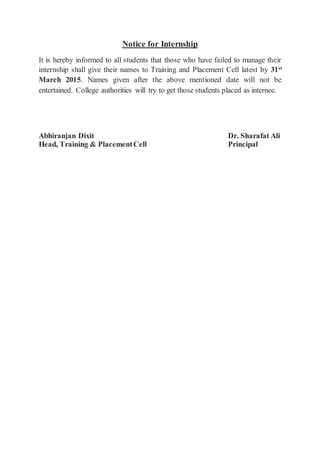 Notice for Internship
It is hereby informed to all students that those who have failed to manage their
internship shall give their names to Training and Placement Cell latest by 31st
March 2015. Names given after the above mentioned date will not be
entertained. College authorities will try to get those students placed as internee.
Abhiranjan Dixit Dr. Sharafat Ali
Head, Training & PlacementCell Principal
 