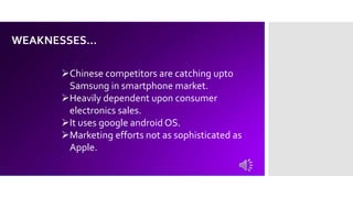 WEAKNESSES…
Chinese competitors are catching upto
Samsung in smartphone market.
Heavily dependent upon consumer
electronics sales.
It uses google android OS.
Marketing efforts not as sophisticated as
Apple.
 
