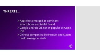 THREATS…
Apple has emerged as dominant
smartphone and tablet brand.
Google android OS not as popular as Apple
IOS.
Chinese companies like Huawei and Xiaomi
could emerge as rivals.
 