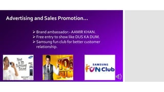 Advertising and Sales Promotion…
Brand ambassador:- AAMIR KHAN.
Free entry to show like DUS KA DUM.
Samsung fun club for better customer
relationship.
 