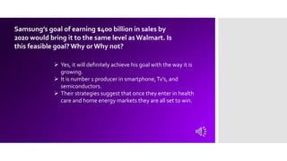 Samsung’s goal of earning $400 billion in sales by
2020 would bring it to the same level as Walmart. Is
this feasible goal?Why orWhy not?
 Yes, it will definitely achieve his goal with the way it is
growing.
 It is number 1 producer in smartphone,Tv’s, and
semiconductors.
 Their strategies suggest that once they enter in health
care and home energy markets they are all set to win.
 