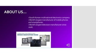 ABOUT US…
>South Korean multinational electronics company
>World’s largest manufacturer of mobile phones
and smartphones.
>World’s largest television manufacturer since
2006.
 
