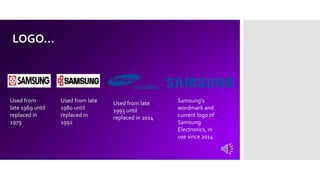 LOGO…
Used from
late 1969 until
replaced in
1979
Used from late
1980 until
replaced in
1992
Used from late
1993 until
replaced in 2014
Samsung's
wordmark and
current logo of
Samsung
Electronics, in
use since 2014
 