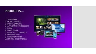 PRODUCTS…
1) TELEVISION
2) MOBILE PHONES
3) DIGITAL CAMERAS
4) APPLICATION PROCESSORS
5) DRAM
6) NAND FLASH
7) LARGE SIZE LCD PANELS
8) LCD MONITORS
9) HARD DISK DRIVES
10) LITHIUM-ION BATTERIES
 
