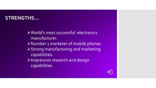 STRENGTHS…
World’s most successful electronics
manufacturer.
Number 1 marketer of mobile phones
Strong manufacturing and marketing
capabilities.
Impressive research and design
capabilities.
 