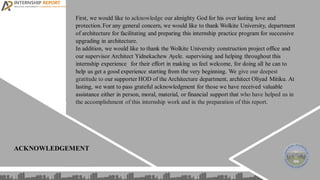 First, we would like to acknowledge our almighty God for his over lasting love and
protection. For any general concern, we would like to thank Wolkite University, department
of architecture for facilitating and preparing this internship practice program for successive
upgrading in architecture.
In addition, we would like to thank the Wolkite University construction project office and
our supervisor Architect Yidnekachew Ayele. supervising and helping throughout this
internship experience. for their effort in making us feel welcome, for doing all he can to
help us get a good experience starting from the very beginning. We give our deepest
gratitude to our supporter HOD of the Architecture department, architect Oliyad Mitiku. At
lasting, we want to pass grateful acknowledgment for those we have received valuable
assistance either in person, moral, material, or financial support that who have helped us in
the accomplishment of this internship work and in the preparation of this report.
ACKNOWLEDGEMENT
 