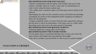 EVALUATION & CRITIQUE
RECOMMENDATION FOR OUR COLLEGE
-Should communicated with the interns with schedule and receive their
weekly or monthly report by E-mail or other type of communication in
order to know about the intern student more.
- Our collage must to minimize paper work and must concern mostly in the
software
-Rearranging the order of a few essential courses to be before the internship
-Examining the context of the organization before assigning & sending an
intern into the placement
-Arrange sustainable means of contact between intern supervisors, advisors
and the intern to check the performance of the intern once in a while rather
than doing it just only once in the entire period of internship.
RECOMMENDATION FOR HOSTED COMPANY
-Preparing additional working office for the future
RECOMMENDATION FOR FUTURE INTERN
-For the future intern I recommend that they have to know and work with
much software that helped them and minimize their saddle
-They have to prepare a good portfolio in order to get in to good company.
 