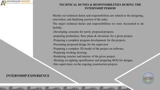 INTERNSHIP EXPERIENCE
TECHNICAL DUTIES & RESPONSIBILITIES DURING THE
INTERNSHIP PERIOD
Mostly our technical duties and responsibilities are related to the designing,
renovation, and finalizing portion of the tasks.
The major technical duties and responsibilities we were Accounted to do
include;
-Developing concepts for newly proposed projects.
-preparing preliminary floor plans & elevations for a given project.
-Preparing a complete program development for the projects.
-Presenting proposed design for the supervisor
-Preparing a complete 3D model of the project on software.
-Preparing working drawing.
-Rendering exterior and interior of the given project.
-Working on righting specification and preparing BOQ for designs.
-Site supervision on the ongoing construction projects
 