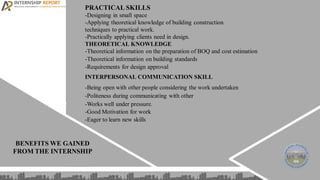 BENEFITS WE GAINED
FROM THE INTERNSHIP
PRACTICAL SKILLS
-Designing in small space
-Applying theoretical knowledge of building construction
techniques to practical work.
-Practically applying clients need in design.
THEORETICAL KNOWLEDGE
-Theoretical information on the preparation of BOQ and cost estimation
-Theoretical information on building standards
-Requirements for design approval
INTERPERSONAL COMMUNICATION SKILL
-Being open with other people considering the work undertaken
-Politeness during communicating with other
-Works well under pressure.
-Good Motivation for work
-Eager to learn new skills
 
