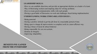 LEADERSHIP SKILLS:
-How we can establish directions and provide an appropriate decision as a leader of a team
-Way of Motivating workers and inspiring ideas for solving problems.
-How to create good communication skills with each people
-Having a good habit of Discussion on work and challenges faced during implementation
UNDERSTANDING WORK ETHICS-RELATED ISSUES :
-Being punctual
-Having a positive attitude to get the job done in a reasonable period of time.
-Being open to change & improvements to complete work in a more efficient way.
-Having a Sense of moral & ethical behavior
-Being responsible for our own actions.
-Honesty & Integrity
-Improving Adaptability
BENEFITS WE GAINED
FROM THE INTERNSHIP
 