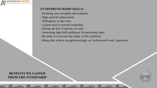 ENTREPRENEURSHIP SKILLS: :
- Realizing your strengths and weakness
- High need for achievement
- Willingness to take risks
- A great need to exercise leadership
- Having the best Creativity of work
- Generating high Self-confidence for performed tasks
- Be ready to overcome the reality of the workforce
- Being able to have enough knowledge on ‘architectural work’experience
BENEFITS WE GAINED
FROM THE INTERNSHIP
 