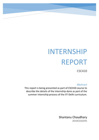 INTERNSHIP
REPORT
CSC410
Shantanu Chaudhary
2010CS50295
Abstract
This report is being presented as part of CSC410 course to
describe the details of the internship done as part of the
summer internship process of the IIT-Delhi curriculum.
 