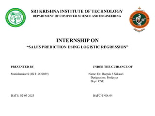 SRI KRISHNA INSTITUTE OF TECHNOLOGY
DEPARTMENT OF COMPUTER SCIENCE AND ENGINEERING
INTERNSHIP ON
“SALES PREDICTION USING LOGISTIC REGRESSION”
PRESENTED BY UNDER THE GUIDANCE OF
Manishankar S (1KT19CS039) Name: Dr. Deepak S Sakkari
Designation: Professor
Dept: CSE
DATE: 02-03-2023 BATCH NO: 04
 