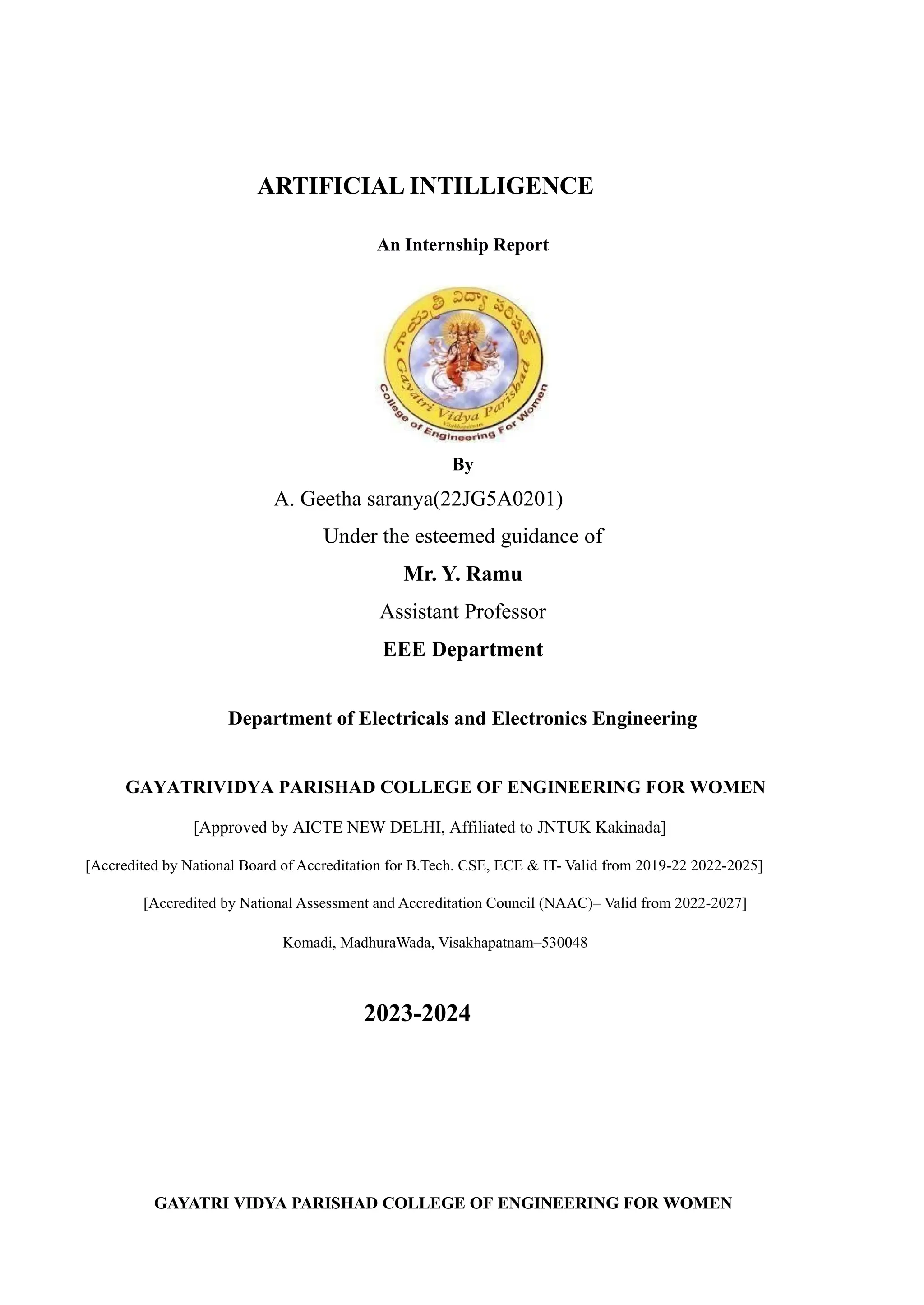 ARTIFICIAL INTILLIGENCE
An Internship Report
By
A. Geetha saranya(22JG5A0201)
Under the esteemed guidance of
Mr. Y. Ramu
Assistant Professor
EEE Department
Department of Electricals and Electronics Engineering
GAYATRIVIDYA PARISHAD COLLEGE OF ENGINEERING FOR WOMEN
[Approved by AICTE NEW DELHI, Affiliated to JNTUK Kakinada]
[Accredited by National Board of Accreditation for B.Tech. CSE, ECE & IT- Valid from 2019-22 2022-2025]
[Accredited by National Assessment and Accreditation Council (NAAC)– Valid from 2022-2027]
Komadi, MadhuraWada, Visakhapatnam–530048
2023-2024
GAYATRI VIDYA PARISHAD COLLEGE OF ENGINEERING FOR WOMEN
 