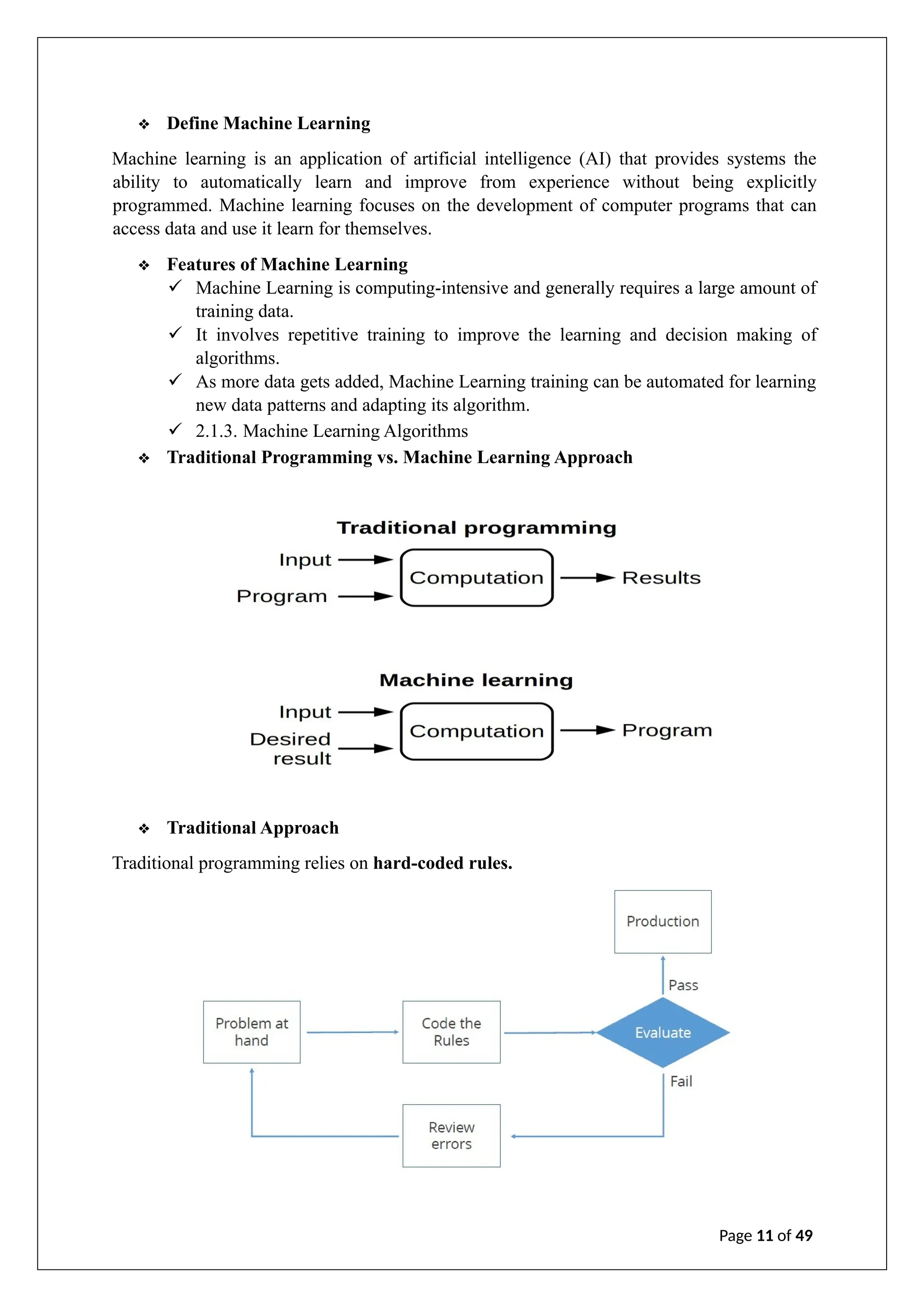 ❖ Define Machine Learning
Machine learning is an application of artificial intelligence (AI) that provides systems the
ability to automatically learn and improve from experience without being explicitly
programmed. Machine learning focuses on the development of computer programs that can
access data and use it learn for themselves.
❖ Features of Machine Learning
✓ Machine Learning is computing-intensive and generally requires a large amount of
training data.
✓ It involves repetitive training to improve the learning and decision making of
algorithms.
✓ As more data gets added, Machine Learning training can be automated for learning
new data patterns and adapting its algorithm.
✓ 2.1.3. Machine Learning Algorithms
❖ Traditional Programming vs. Machine Learning Approach
❖ Traditional Approach
Traditional programming relies on hard-coded rules.
Page 11 of 49
 