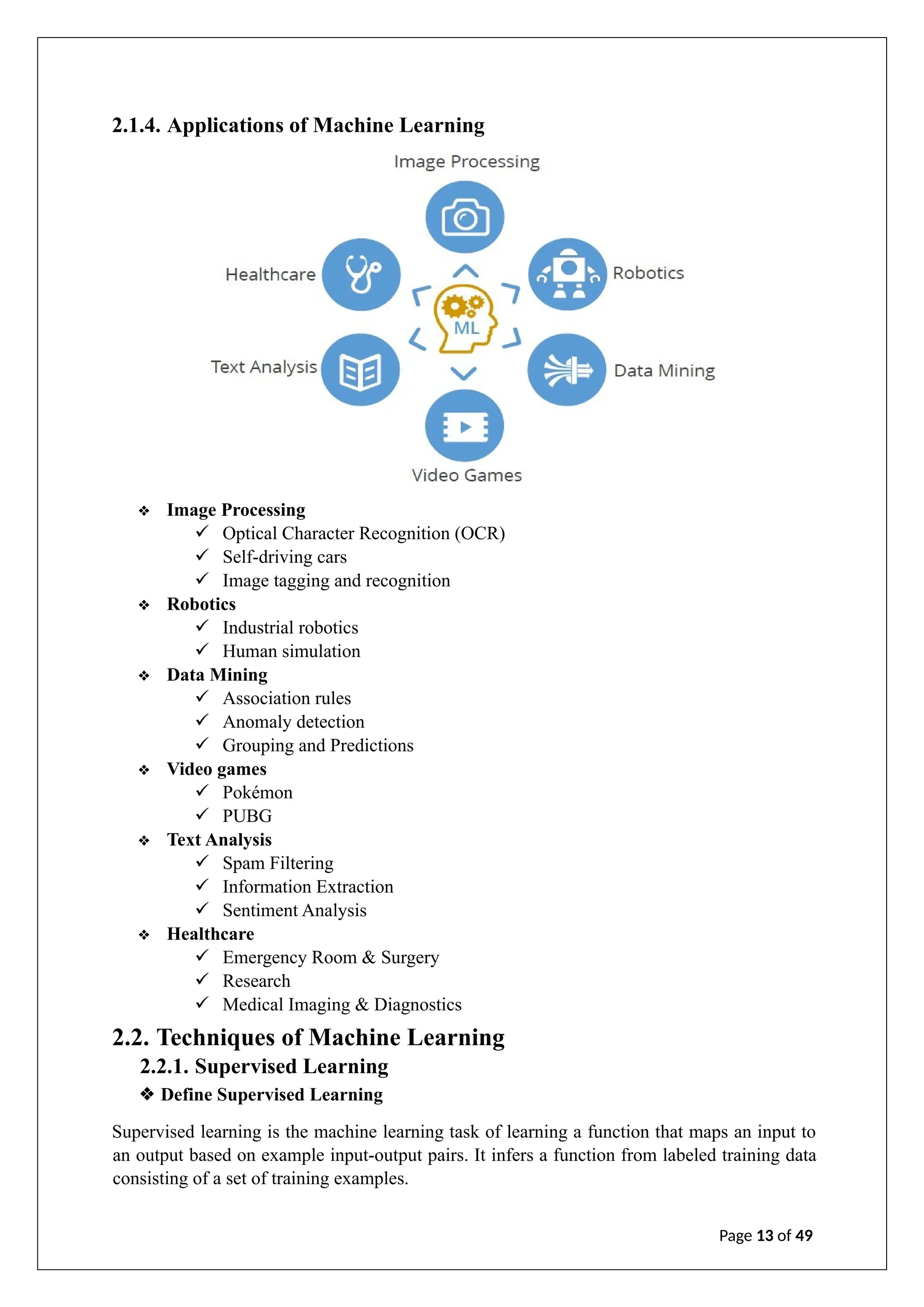 2.1.4. Applications of Machine Learning
❖ Image Processing
✓ Optical Character Recognition (OCR)
✓ Self-driving cars
✓ Image tagging and recognition
❖ Robotics
✓ Industrial robotics
✓ Human simulation
❖ Data Mining
✓ Association rules
✓ Anomaly detection
✓ Grouping and Predictions
❖ Video games
✓ Pokémon
✓ PUBG
❖ Text Analysis
✓ Spam Filtering
✓ Information Extraction
✓ Sentiment Analysis
❖ Healthcare
✓ Emergency Room & Surgery
✓ Research
✓ Medical Imaging & Diagnostics
2.2. Techniques of Machine Learning
2.2.1. Supervised Learning
❖ Define Supervised Learning
Supervised learning is the machine learning task of learning a function that maps an input to
an output based on example input-output pairs. It infers a function from labeled training data
consisting of a set of training examples.
Page 13 of 49
 