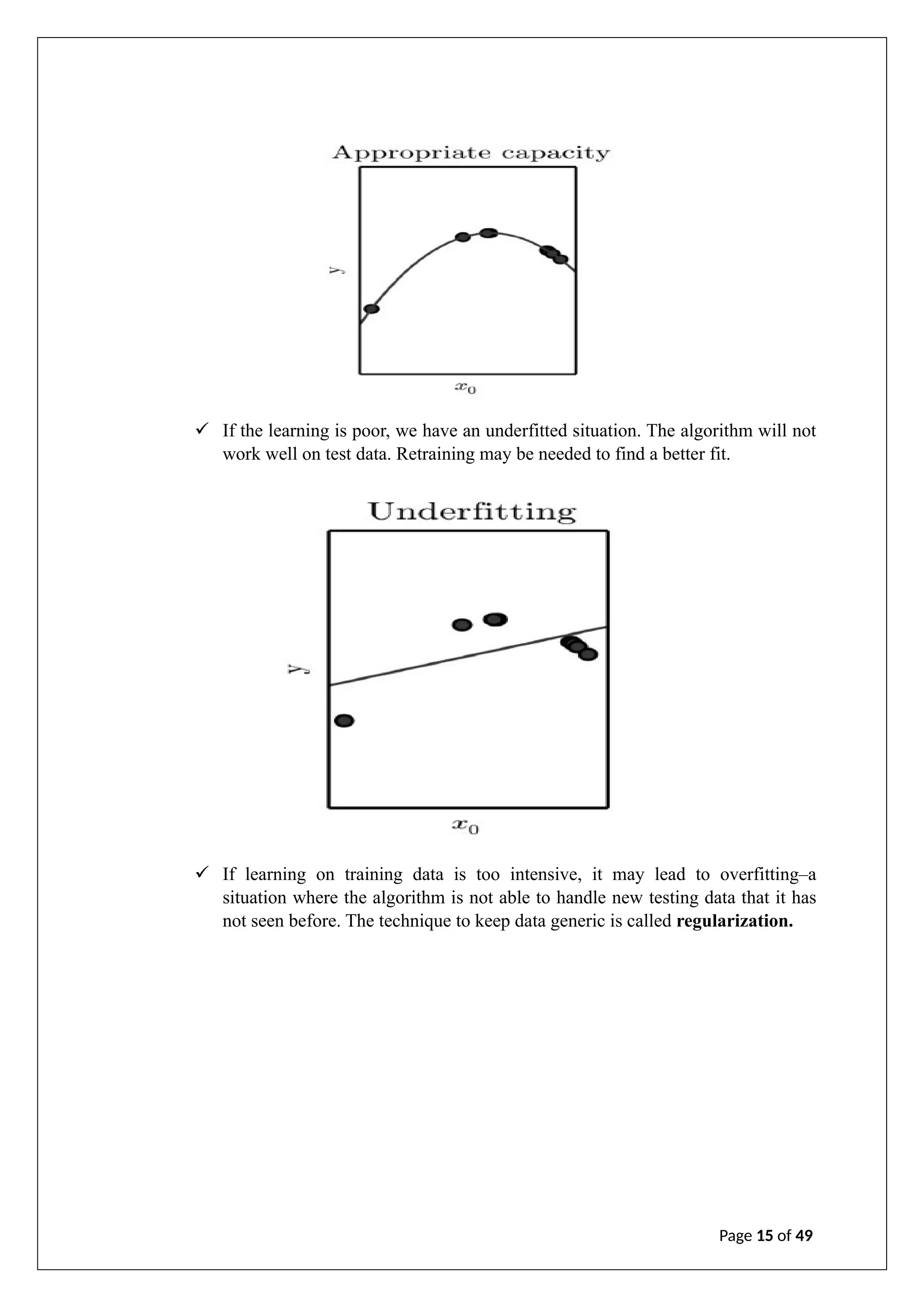 ✓ If the learning is poor, we have an underfitted situation. The algorithm will not
work well on test data. Retraining may be needed to find a better fit.
✓ If learning on training data is too intensive, it may lead to overfitting–a
situation where the algorithm is not able to handle new testing data that it has
not seen before. The technique to keep data generic is called regularization.
Page 15 of 49
 