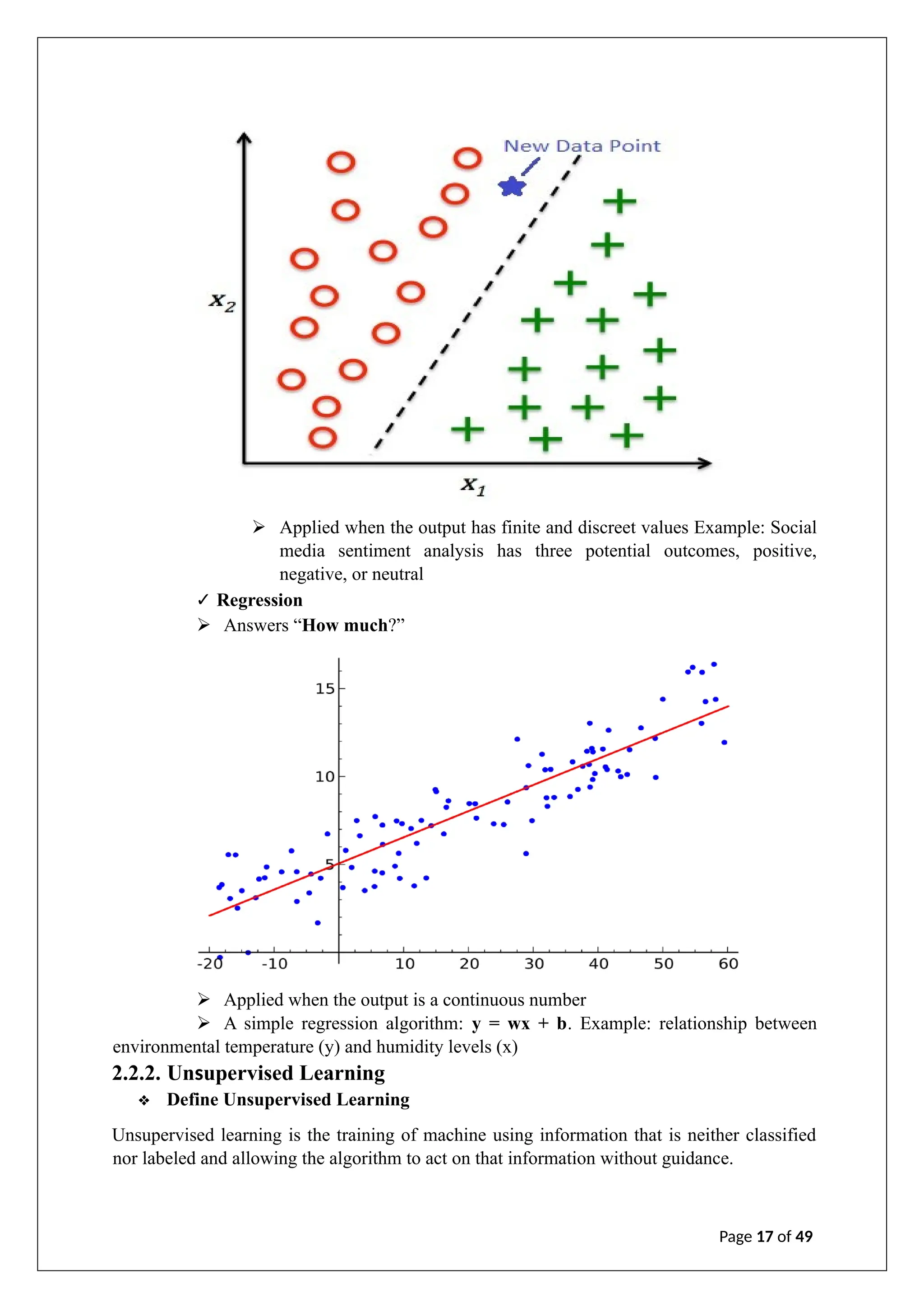 ➢ Applied when the output has finite and discreet values Example: Social
media sentiment analysis has three potential outcomes, positive,
negative, or neutral
✓ Regression
➢ Answers “How much?”
➢ Applied when the output is a continuous number
➢ A simple regression algorithm: y = wx + b. Example: relationship between
environmental temperature (y) and humidity levels (x)
2.2.2. Unsupervised Learning
❖ Define Unsupervised Learning
Unsupervised learning is the training of machine using information that is neither classified
nor labeled and allowing the algorithm to act on that information without guidance.
Page 17 of 49
 