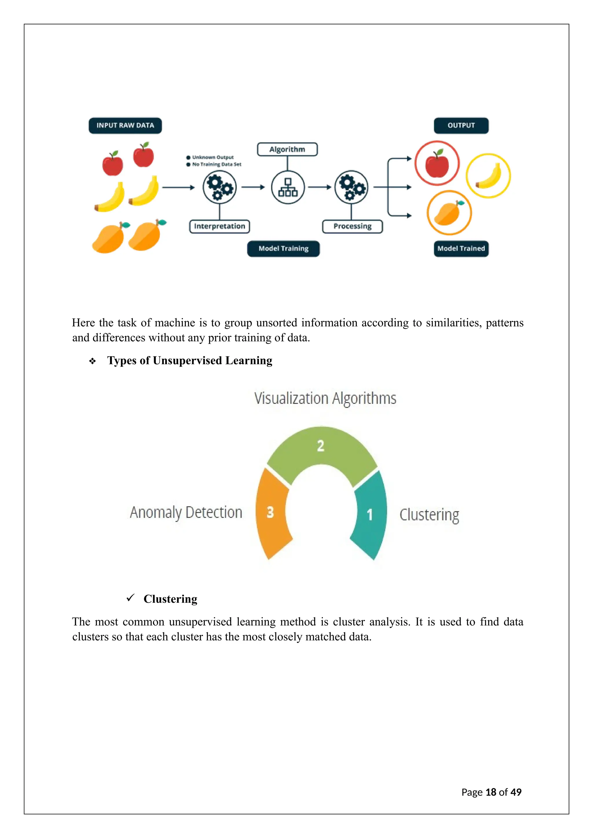 Here the task of machine is to group unsorted information according to similarities, patterns
and differences without any prior training of data.
❖ Types of Unsupervised Learning
✓ Clustering
The most common unsupervised learning method is cluster analysis. It is used to find data
clusters so that each cluster has the most closely matched data.
Page 18 of 49
 