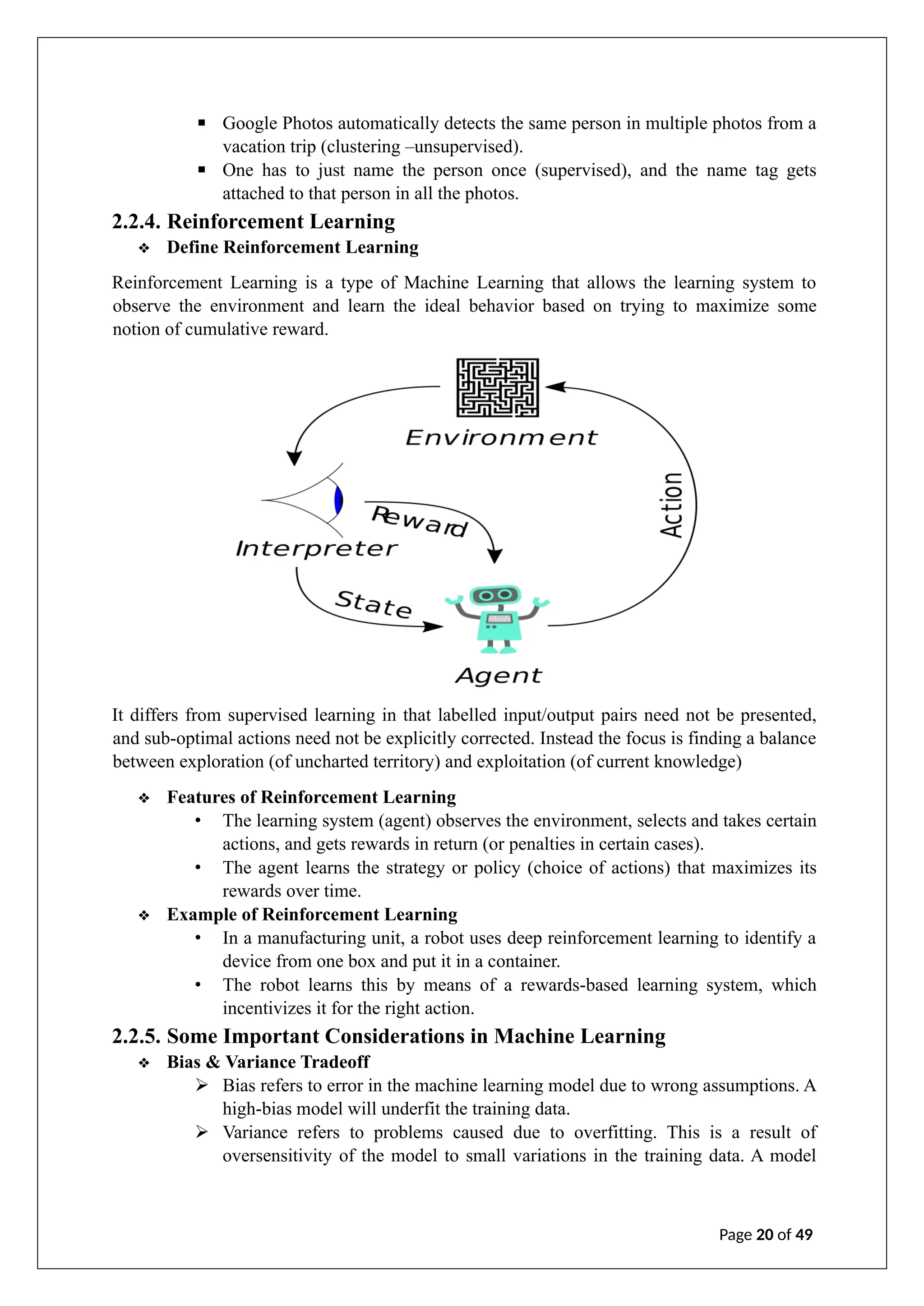 ▪ Google Photos automatically detects the same person in multiple photos from a
vacation trip (clustering –unsupervised).
▪ One has to just name the person once (supervised), and the name tag gets
attached to that person in all the photos.
2.2.4. Reinforcement Learning
❖ Define Reinforcement Learning
Reinforcement Learning is a type of Machine Learning that allows the learning system to
observe the environment and learn the ideal behavior based on trying to maximize some
notion of cumulative reward.
It differs from supervised learning in that labelled input/output pairs need not be presented,
and sub-optimal actions need not be explicitly corrected. Instead the focus is finding a balance
between exploration (of uncharted territory) and exploitation (of current knowledge)
❖ Features of Reinforcement Learning
• The learning system (agent) observes the environment, selects and takes certain
actions, and gets rewards in return (or penalties in certain cases).
• The agent learns the strategy or policy (choice of actions) that maximizes its
rewards over time.
❖ Example of Reinforcement Learning
• In a manufacturing unit, a robot uses deep reinforcement learning to identify a
device from one box and put it in a container.
• The robot learns this by means of a rewards-based learning system, which
incentivizes it for the right action.
2.2.5. Some Important Considerations in Machine Learning
❖ Bias & Variance Tradeoff
➢ Bias refers to error in the machine learning model due to wrong assumptions. A
high-bias model will underfit the training data.
➢ Variance refers to problems caused due to overfitting. This is a result of
oversensitivity of the model to small variations in the training data. A model
Page 20 of 49
 