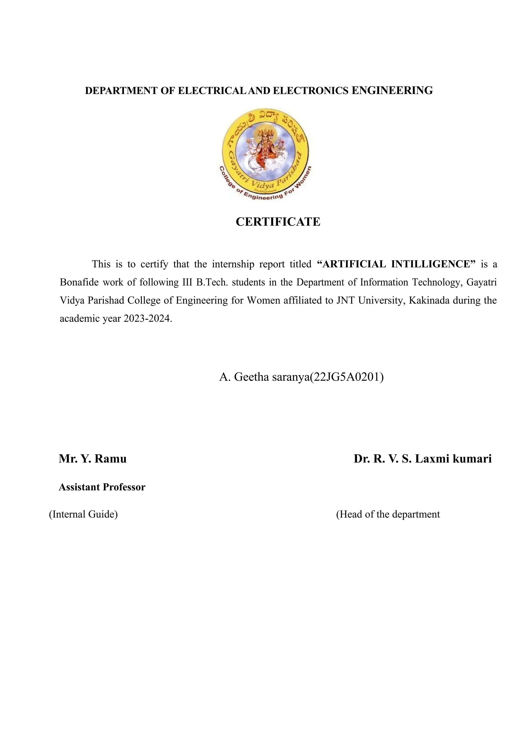 DEPARTMENT OF ELECTRICALAND ELECTRONICS ENGINEERING
CERTIFICATE
This is to certify that the internship report titled “ARTIFICIAL INTILLIGENCE” is a
Bonafide work of following III B.Tech. students in the Department of Information Technology, Gayatri
Vidya Parishad College of Engineering for Women affiliated to JNT University, Kakinada during the
academic year 2023-2024.
A. Geetha saranya(22JG5A0201)
Mr. Y. Ramu Dr. R. V. S. Laxmi kumari
Assistant Professor
(Internal Guide) (Head of the department
 