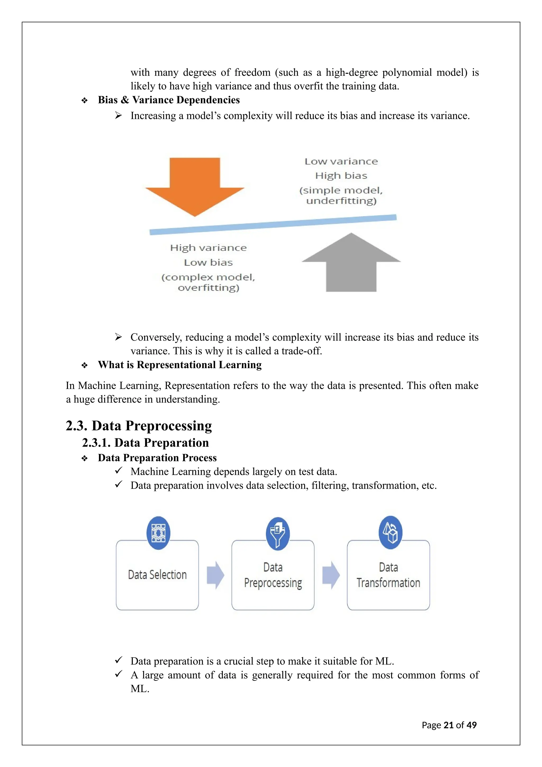 with many degrees of freedom (such as a high-degree polynomial model) is
likely to have high variance and thus overfit the training data.
❖ Bias & Variance Dependencies
➢ Increasing a model’s complexity will reduce its bias and increase its variance.
➢ Conversely, reducing a model’s complexity will increase its bias and reduce its
variance. This is why it is called a trade-off.
❖ What is Representational Learning
In Machine Learning, Representation refers to the way the data is presented. This often make
a huge difference in understanding.
2.3. Data Preprocessing
2.3.1. Data Preparation
❖ Data Preparation Process
✓ Machine Learning depends largely on test data.
✓ Data preparation involves data selection, filtering, transformation, etc.
✓ Data preparation is a crucial step to make it suitable for ML.
✓ A large amount of data is generally required for the most common forms of
ML.
Page 21 of 49
 