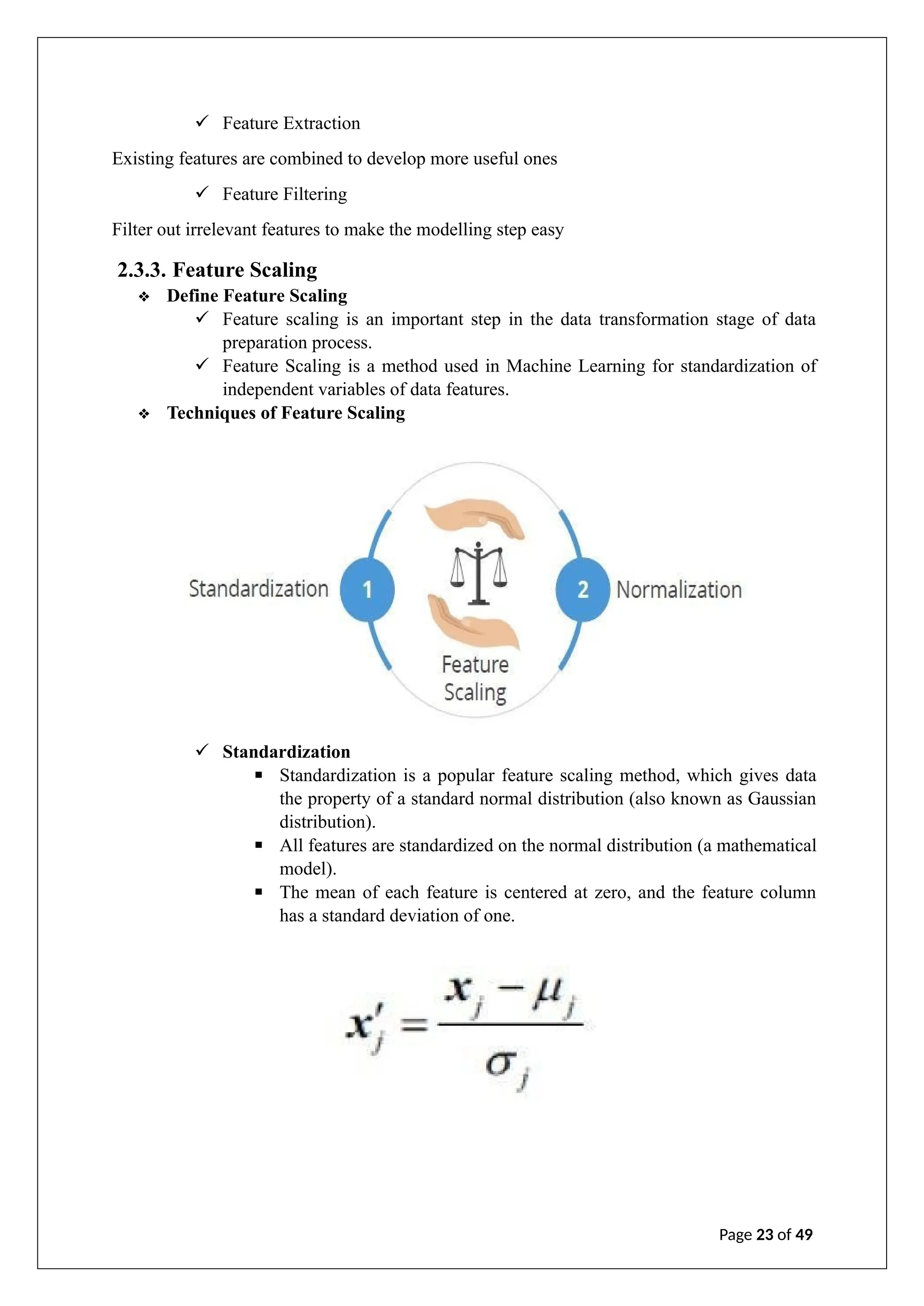 ✓ Feature Extraction
Existing features are combined to develop more useful ones
✓ Feature Filtering
Filter out irrelevant features to make the modelling step easy
2.3.3. Feature Scaling
❖ Define Feature Scaling
✓ Feature scaling is an important step in the data transformation stage of data
preparation process.
✓ Feature Scaling is a method used in Machine Learning for standardization of
independent variables of data features.
❖ Techniques of Feature Scaling
✓ Standardization
▪ Standardization is a popular feature scaling method, which gives data
the property of a standard normal distribution (also known as Gaussian
distribution).
▪ All features are standardized on the normal distribution (a mathematical
model).
▪ The mean of each feature is centered at zero, and the feature column
has a standard deviation of one.
Page 23 of 49
 