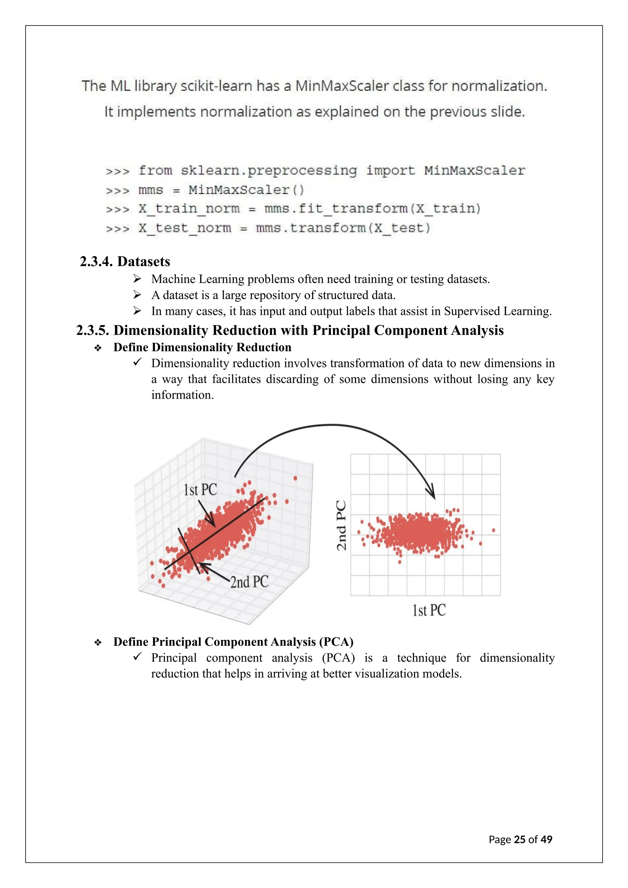 2.3.4. Datasets
➢ Machine Learning problems often need training or testing datasets.
➢ A dataset is a large repository of structured data.
➢ In many cases, it has input and output labels that assist in Supervised Learning.
2.3.5. Dimensionality Reduction with Principal Component Analysis
❖ Define Dimensionality Reduction
✓ Dimensionality reduction involves transformation of data to new dimensions in
a way that facilitates discarding of some dimensions without losing any key
information.
❖ Define Principal Component Analysis (PCA)
✓ Principal component analysis (PCA) is a technique for dimensionality
reduction that helps in arriving at better visualization models.
Page 25 of 49
 