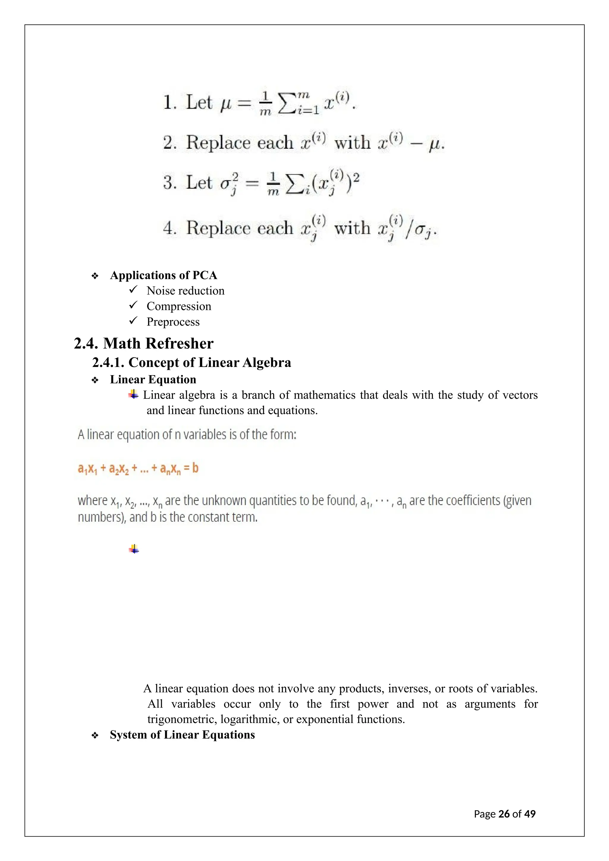 ❖ Applications of PCA
✓ Noise reduction
✓ Compression
✓ Preprocess
2.4. Math Refresher
2.4.1. Concept of Linear Algebra
❖ Linear Equation
Linear algebra is a branch of mathematics that deals with the study of vectors
and linear functions and equations.
A linear equation does not involve any products, inverses, or roots of variables.
All variables occur only to the first power and not as arguments for
trigonometric, logarithmic, or exponential functions.
❖ System of Linear Equations
Page 26 of 49
 