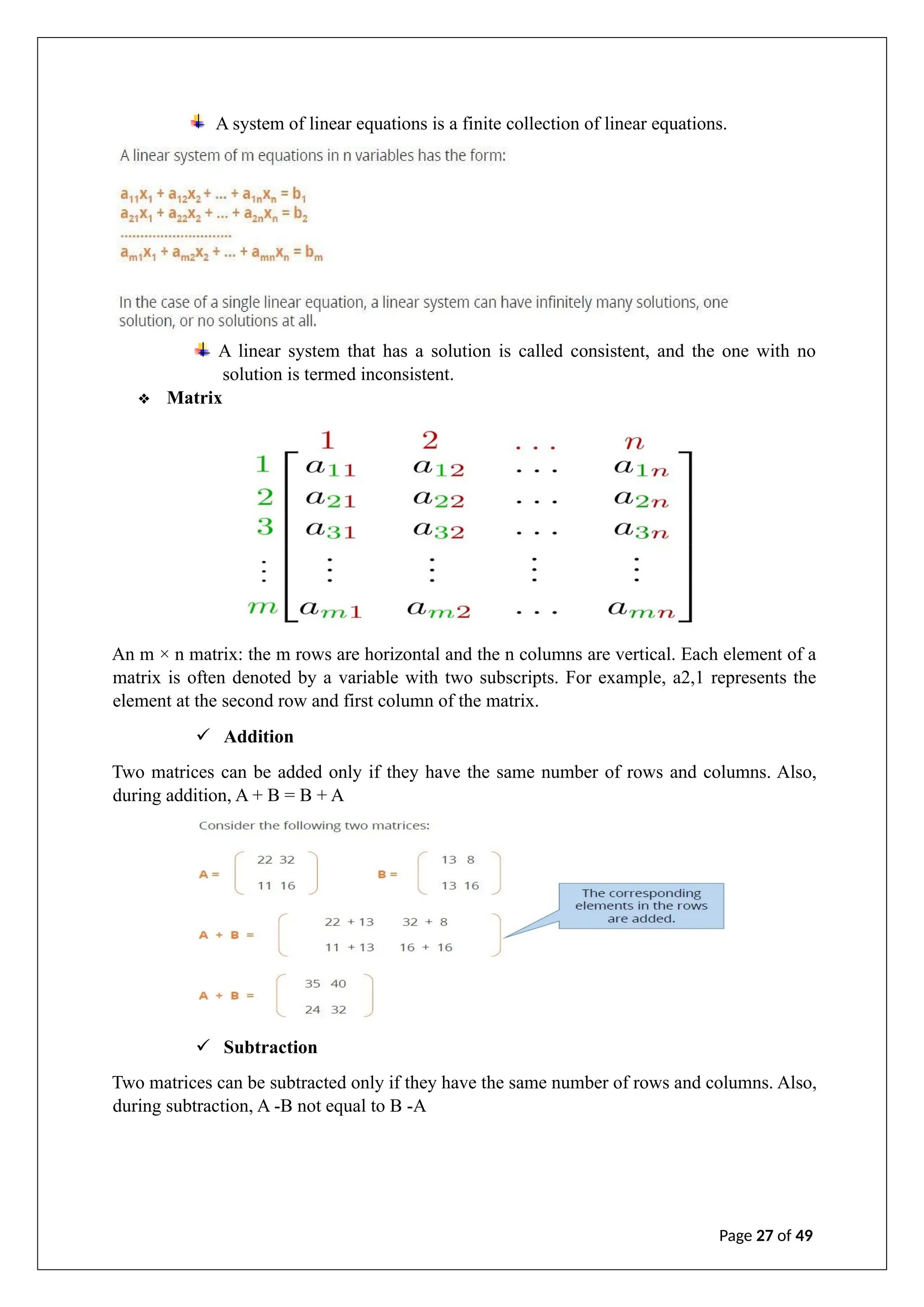 A linear system that has a solution is called consistent, and the one with no
solution is termed inconsistent.
❖ Matrix
An m × n matrix: the m rows are horizontal and the n columns are vertical. Each element of a
matrix is often denoted by a variable with two subscripts. For example, a2,1 represents the
element at the second row and first column of the matrix.
✓ Addition
Two matrices can be added only if they have the same number of rows and columns. Also,
during addition, A + B = B + A
✓ Subtraction
Two matrices can be subtracted only if they have the same number of rows and columns. Also,
during subtraction, A -B not equal to B -A
Page 27 of 49
A system of linear equations is a finite collection of linear equations.
 