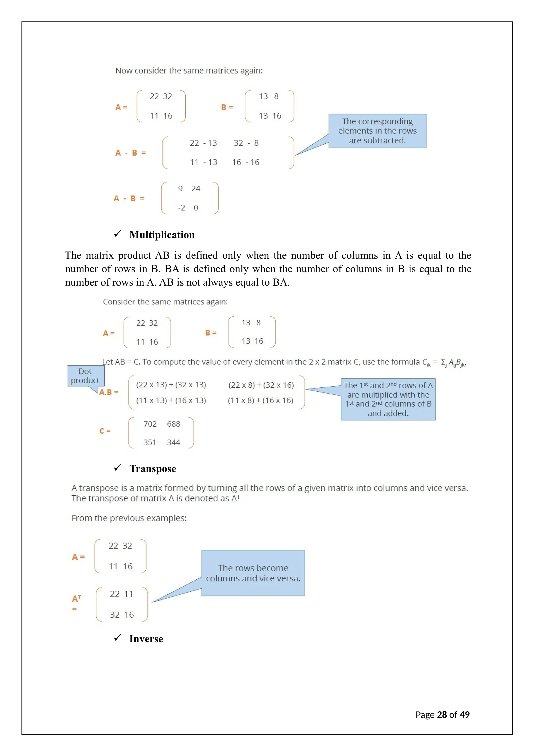 ✓ Multiplication
The matrix product AB is defined only when the number of columns in A is equal to the
number of rows in B. BA is defined only when the number of columns in B is equal to the
number of rows in A. AB is not always equal to BA.
✓ Transpose
✓ Inverse
Page 28 of 49
 