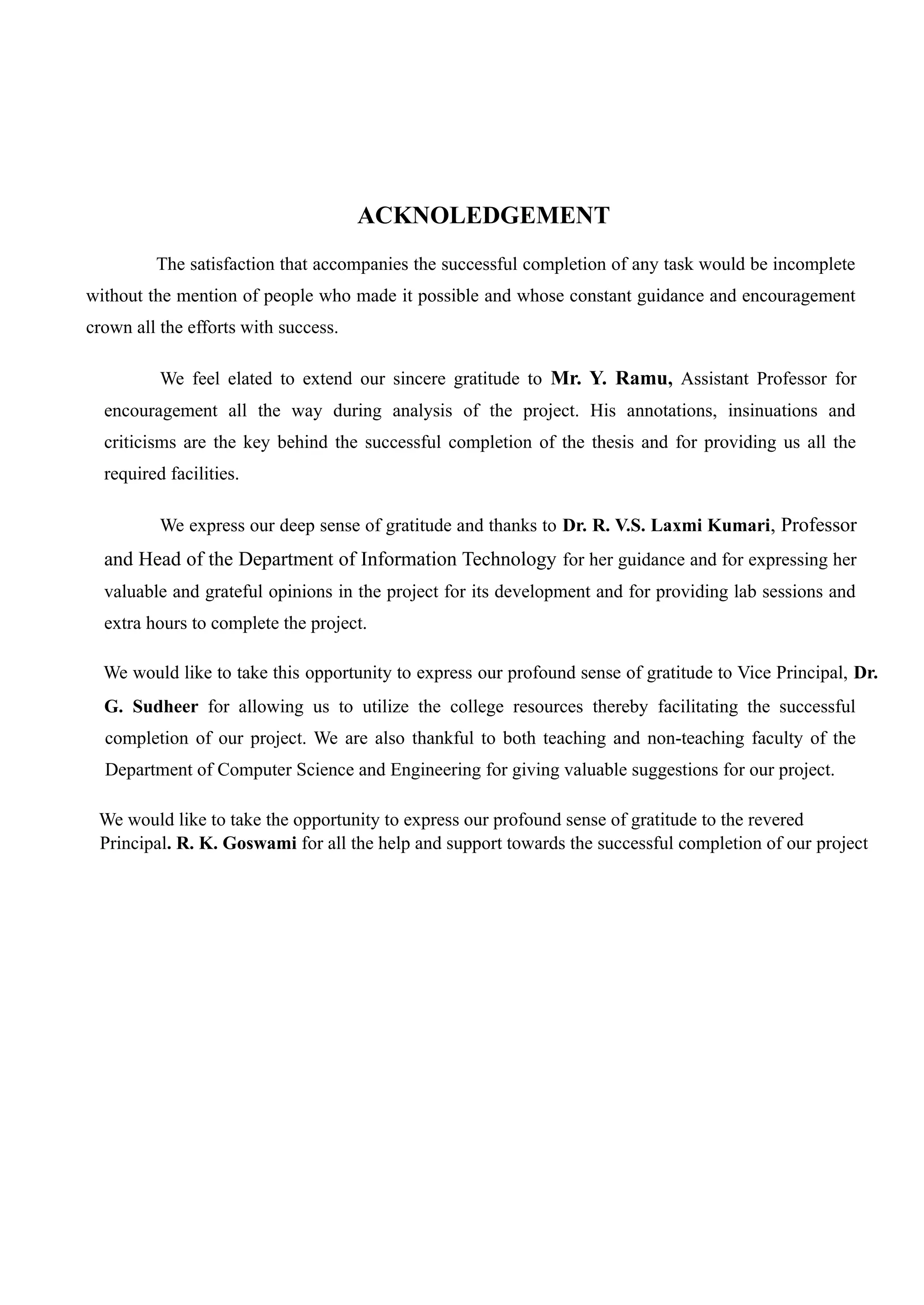 ACKNOLEDGEMENT
The satisfaction that accompanies the successful completion of any task would be incomplete
without the mention of people who made it possible and whose constant guidance and encouragement
crown all the efforts with success.
We feel elated to extend our sincere gratitude to Mr. Y. Ramu, Assistant Professor for
encouragement all the way during analysis of the project. His annotations, insinuations and
criticisms are the key behind the successful completion of the thesis and for providing us all the
required facilities.
We express our deep sense of gratitude and thanks to Dr. R. V.S. Laxmi Kumari, Professor
and Head of the Department of Information Technology for her guidance and for expressing her
valuable and grateful opinions in the project for its development and for providing lab sessions and
extra hours to complete the project.
We would like to take this opportunity to express our profound sense of gratitude to Vice Principal, Dr.
G. Sudheer for allowing us to utilize the college resources thereby facilitating the successful
completion of our project. We are also thankful to both teaching and non-teaching faculty of the
Department of Computer Science and Engineering for giving valuable suggestions for our project.
We would like to take the opportunity to express our profound sense of gratitude to the revered
Principal. R. K. Goswami for all the help and support towards the successful completion of our project
 
