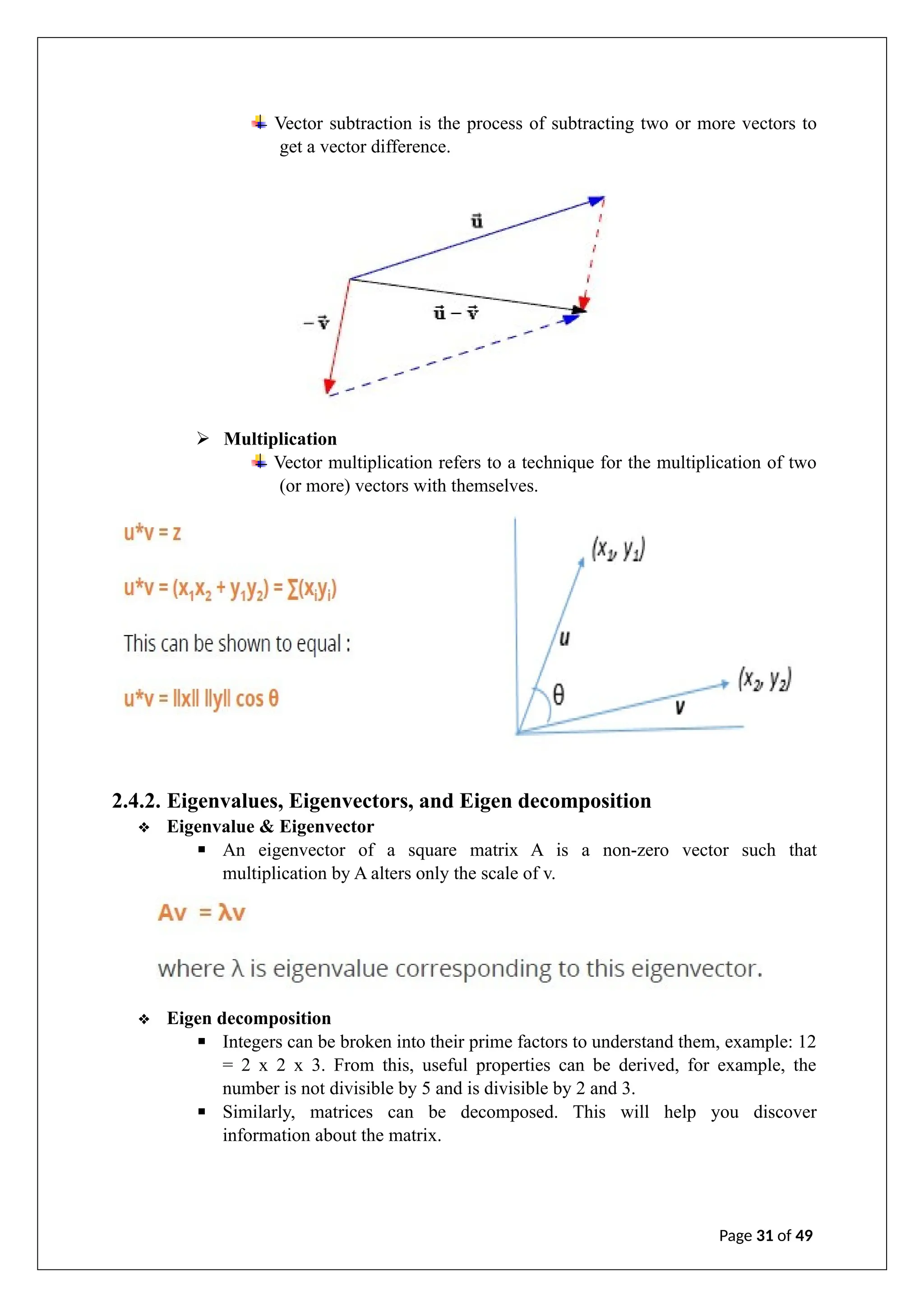 Vector subtraction is the process of subtracting two or more vectors to
get a vector difference.
➢ Multiplication
Vector multiplication refers to a technique for the multiplication of two
(or more) vectors with themselves.
2.4.2. Eigenvalues, Eigenvectors, and Eigen decomposition
❖ Eigenvalue & Eigenvector
▪ An eigenvector of a square matrix A is a non-zero vector such that
multiplication by A alters only the scale of v.
❖ Eigen decomposition
▪ Integers can be broken into their prime factors to understand them, example: 12
= 2 x 2 x 3. From this, useful properties can be derived, for example, the
number is not divisible by 5 and is divisible by 2 and 3.
▪ Similarly, matrices can be decomposed. This will help you discover
information about the matrix.
Page 31 of 49
 