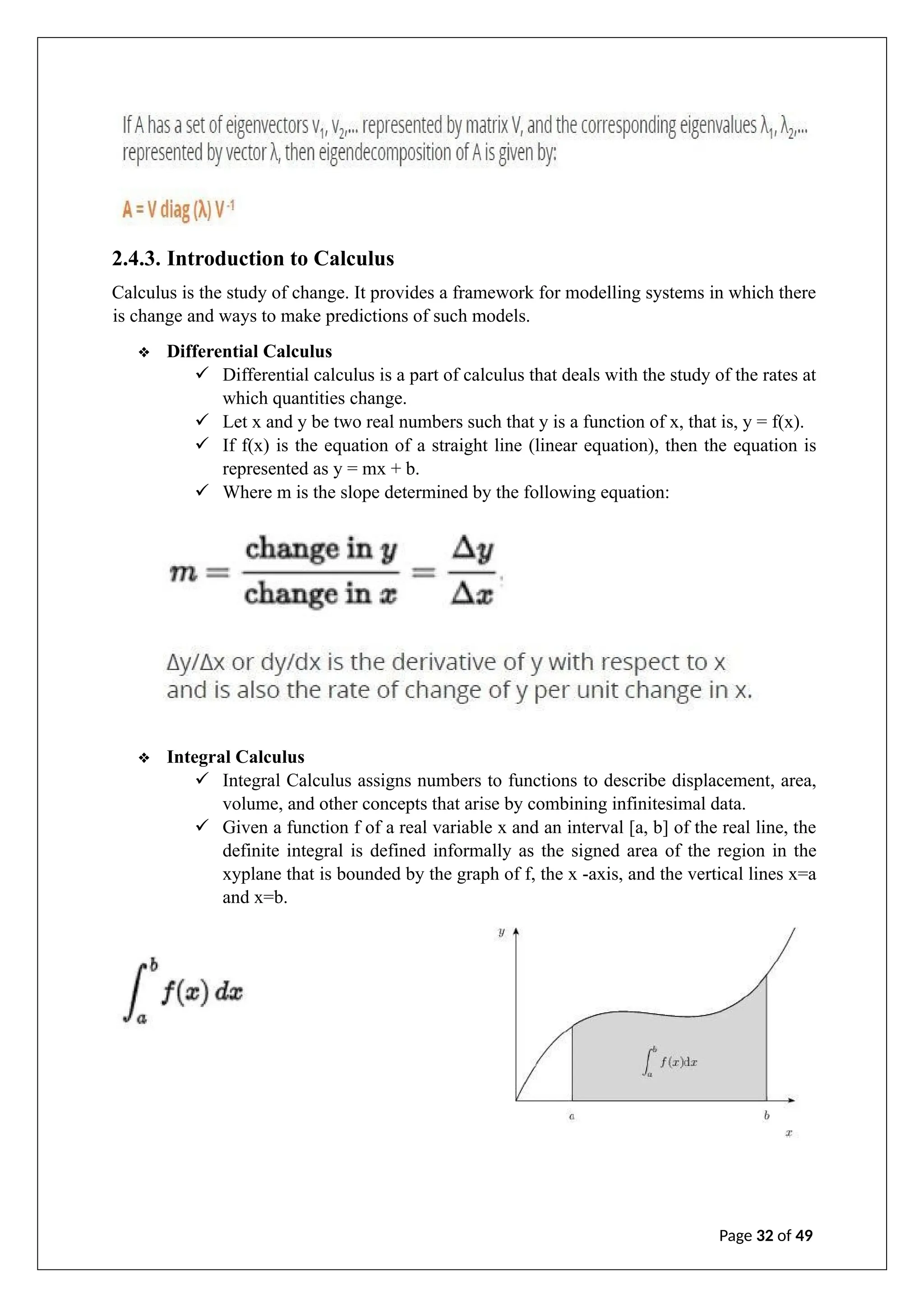 2.4.3. Introduction to Calculus
Calculus is the study of change. It provides a framework for modelling systems in which there
is change and ways to make predictions of such models.
❖ Differential Calculus
✓ Differential calculus is a part of calculus that deals with the study of the rates at
which quantities change.
✓ Let x and y be two real numbers such that y is a function of x, that is, y = f(x).
✓ If f(x) is the equation of a straight line (linear equation), then the equation is
represented as y = mx + b.
✓ Where m is the slope determined by the following equation:
❖ Integral Calculus
✓ Integral Calculus assigns numbers to functions to describe displacement, area,
volume, and other concepts that arise by combining infinitesimal data.
✓ Given a function f of a real variable x and an interval [a, b] of the real line, the
definite integral is defined informally as the signed area of the region in the
xyplane that is bounded by the graph of f, the x -axis, and the vertical lines x=a
and x=b.
Page 32 of 49
 