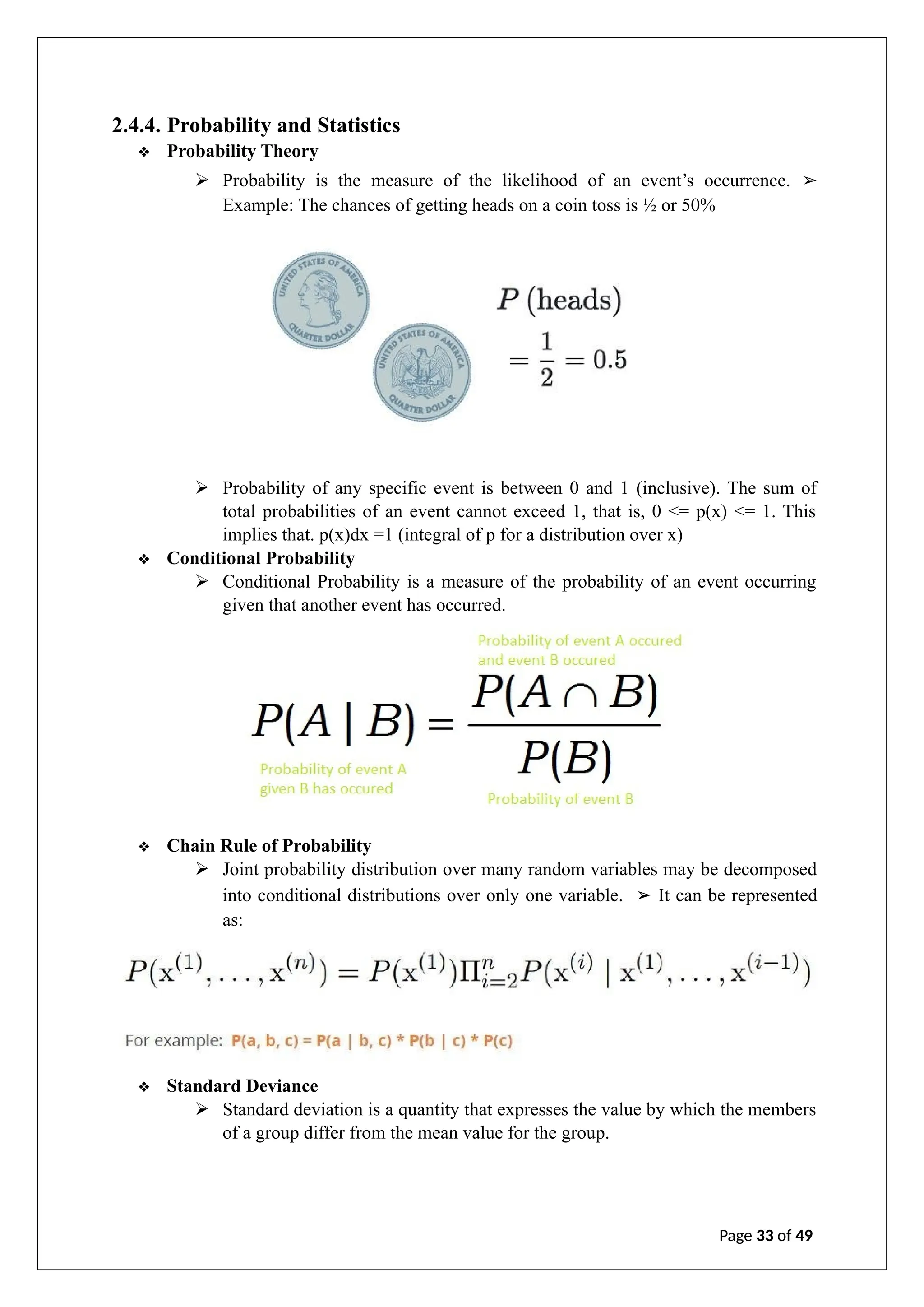 2.4.4. Probability and Statistics
❖ Probability Theory
➢ Probability is the measure of the likelihood of an event’s occurrence. ➢
Example: The chances of getting heads on a coin toss is ½ or 50%
➢ Probability of any specific event is between 0 and 1 (inclusive). The sum of
total probabilities of an event cannot exceed 1, that is, 0 <= p(x) <= 1. This
implies that. p(x)dx =1 (integral of p for a distribution over x)
❖ Conditional Probability
➢ Conditional Probability is a measure of the probability of an event occurring
given that another event has occurred.
❖ Chain Rule of Probability
➢ Joint probability distribution over many random variables may be decomposed
into conditional distributions over only one variable. ➢ It can be represented
as:
❖ Standard Deviance
➢ Standard deviation is a quantity that expresses the value by which the members
of a group differ from the mean value for the group.
Page 33 of 49
 